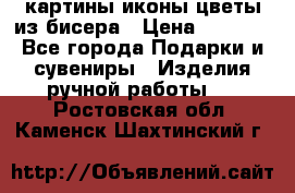 картины,иконы,цветы из бисера › Цена ­ 2 000 - Все города Подарки и сувениры » Изделия ручной работы   . Ростовская обл.,Каменск-Шахтинский г.